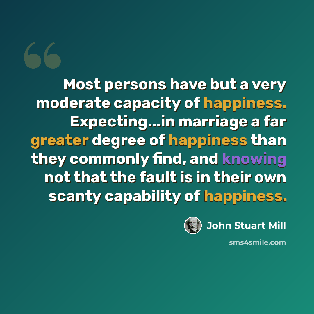 “Most persons have but a very moderate capacity of happiness. Expecting...in marriage a far greater degree of happiness than they commonly find, and knowing not that the fault is in their own scanty capability of happiness.” quote by John Stuart Mill