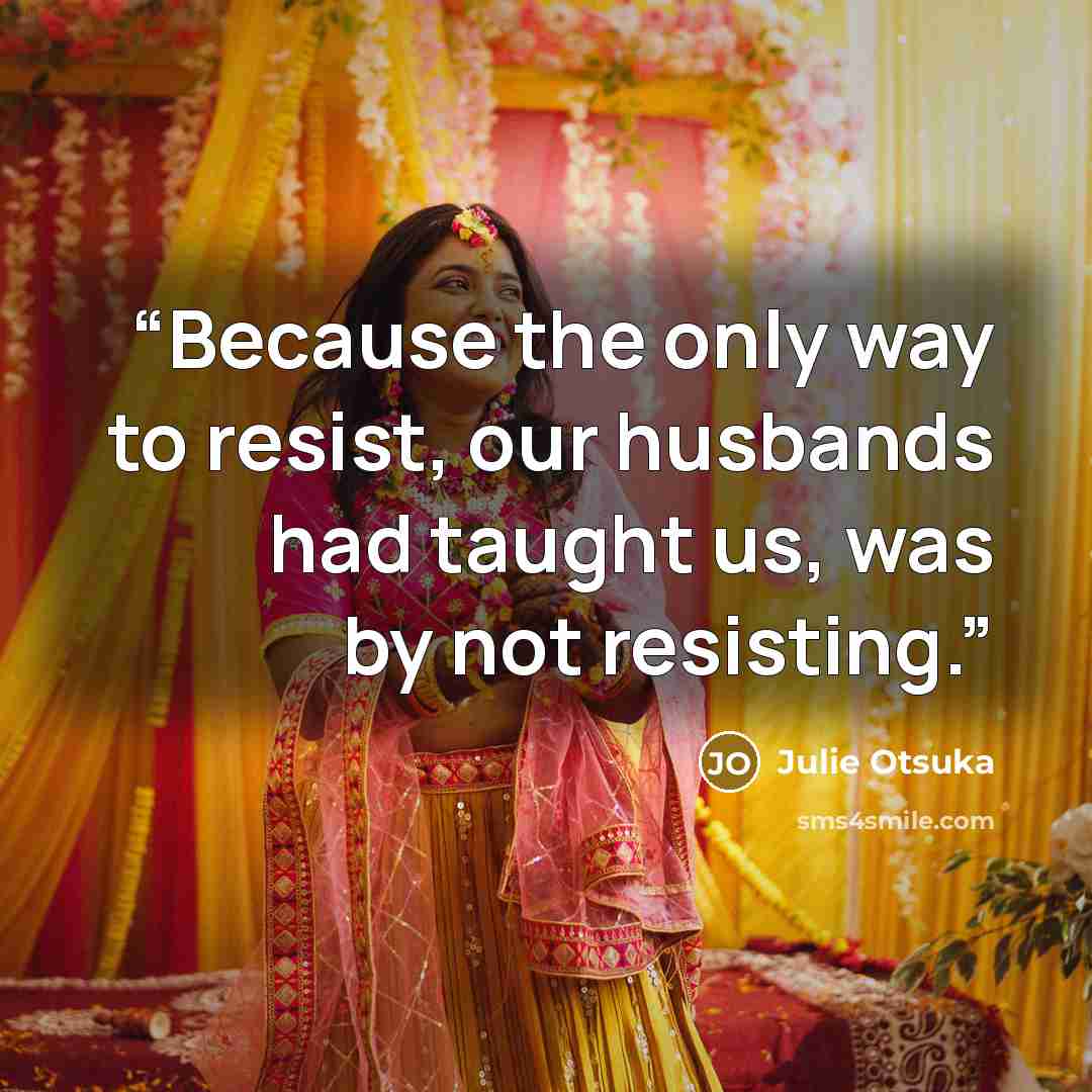 “Because the only way to resist, our husbands had taught us, was by not resisting.” quote by Julie Otsuka