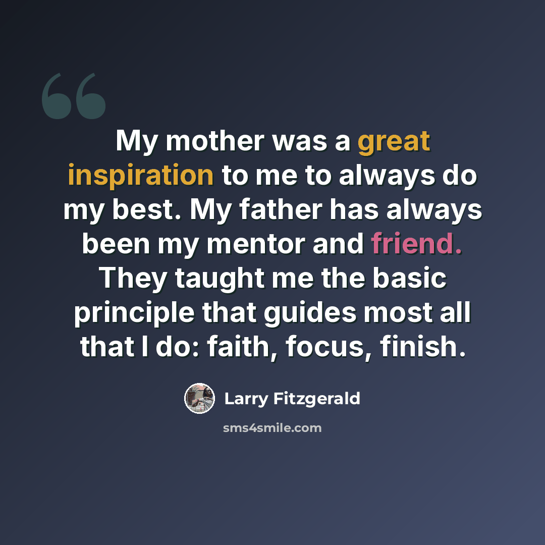 “My mother was a great inspiration to me to always do my best. My father has always been my mentor and friend. They taught me the basic principle that guides most all that I do: faith, focus, finish.” quote by Larry Fitzgerald
