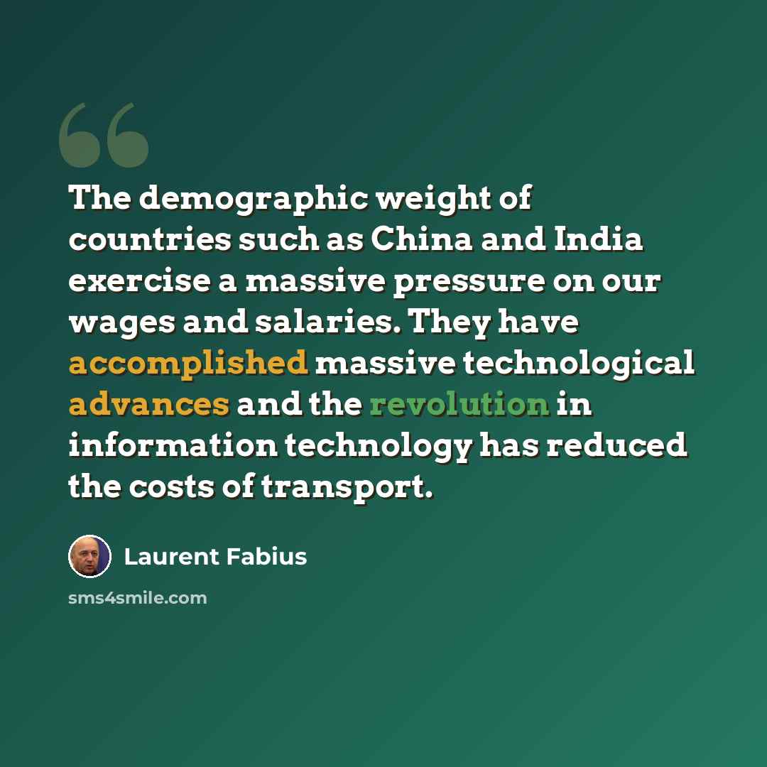 “The demographic weight of countries such as China and India exercise a massive pressure on our wages and salaries. They have accomplished massive technological advances and the revolution in information technology has reduced the costs of transport.” quote by Laurent Fabius