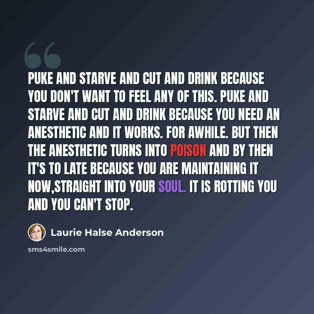 “Puke and starve and cut and drink because you don't want to feel any of this. Puke and starve and cut and drink because you need an anesthetic and it works. For awhile. But then the anesthetic turns into poison and by then it's to late because you are maintaining it now,straight into your soul. It…” quote by Laurie Halse Anderson