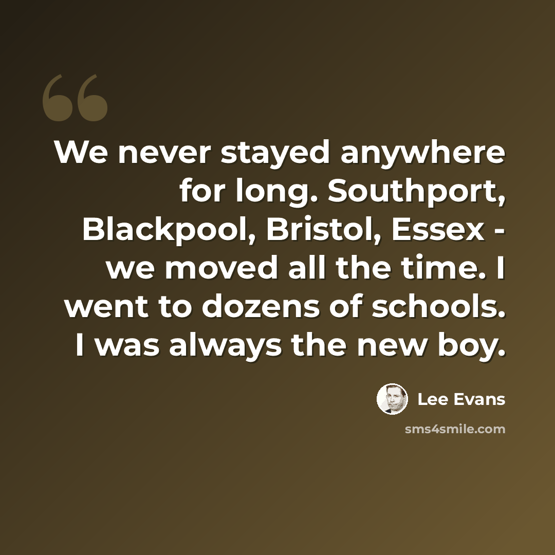“We never stayed anywhere for long. Southport, Blackpool, Bristol, Essex - we moved all the time. I went to dozens of schools. I was always the new boy.” quote by Lee Evans