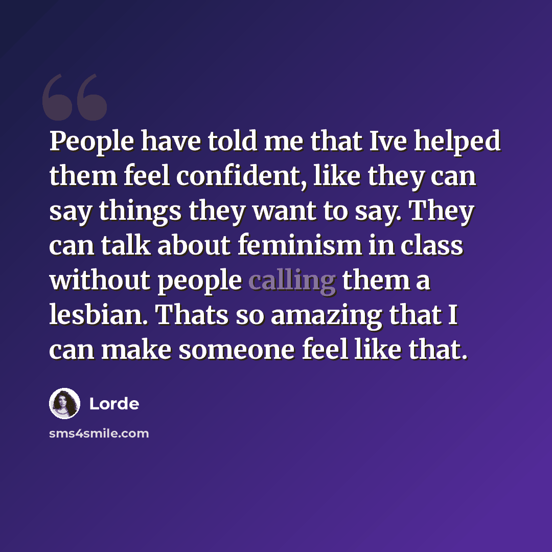 “People have told me that Ive helped them feel confident, like they can say things they want to say. They can talk about feminism in class without people calling them a lesbian. Thats so amazing that I can make someone feel like that.” quote by Lorde