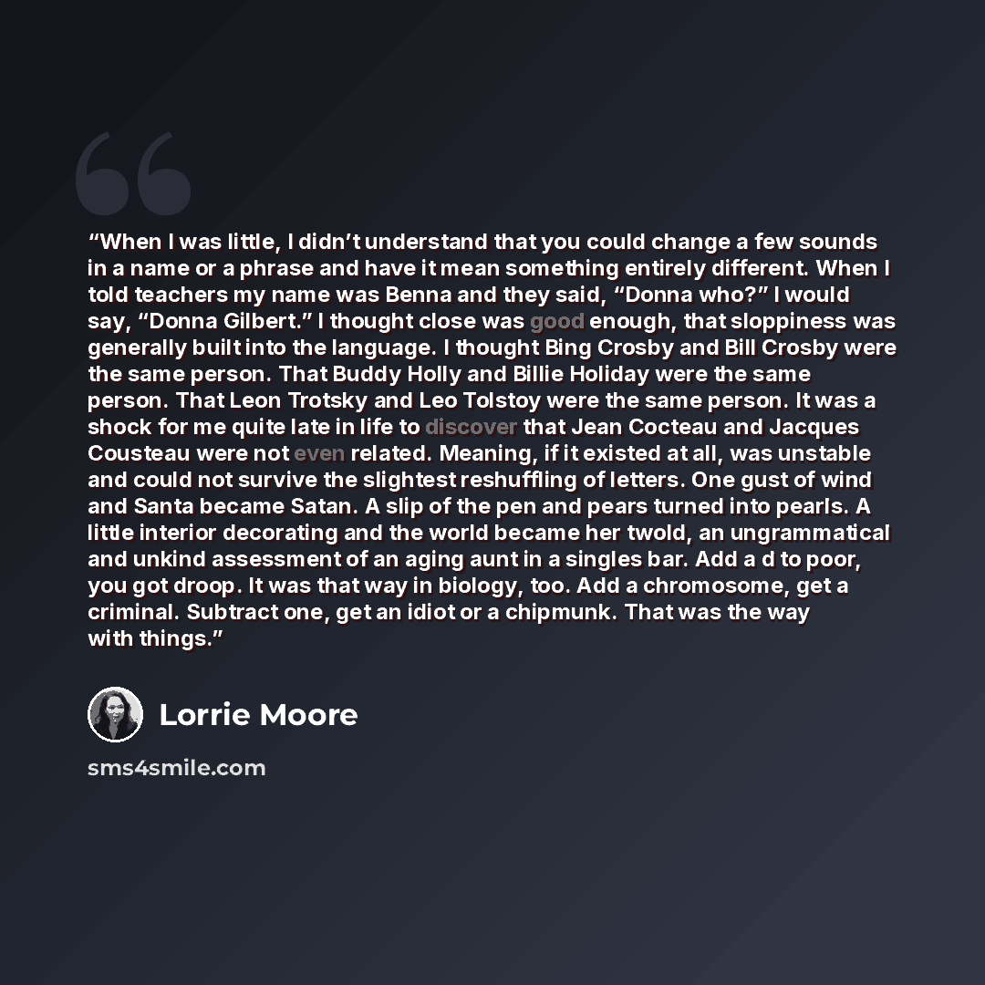 “When I was little, I didn’t understand that you could change a few sounds in a name or a phrase and have it mean something entirely different. When I told teachers my name was Benna and they said, “Donna who?” I would say, “Donna Gilbert.” I thought close was good enough, that sloppiness was…” quote by Lorrie Moore