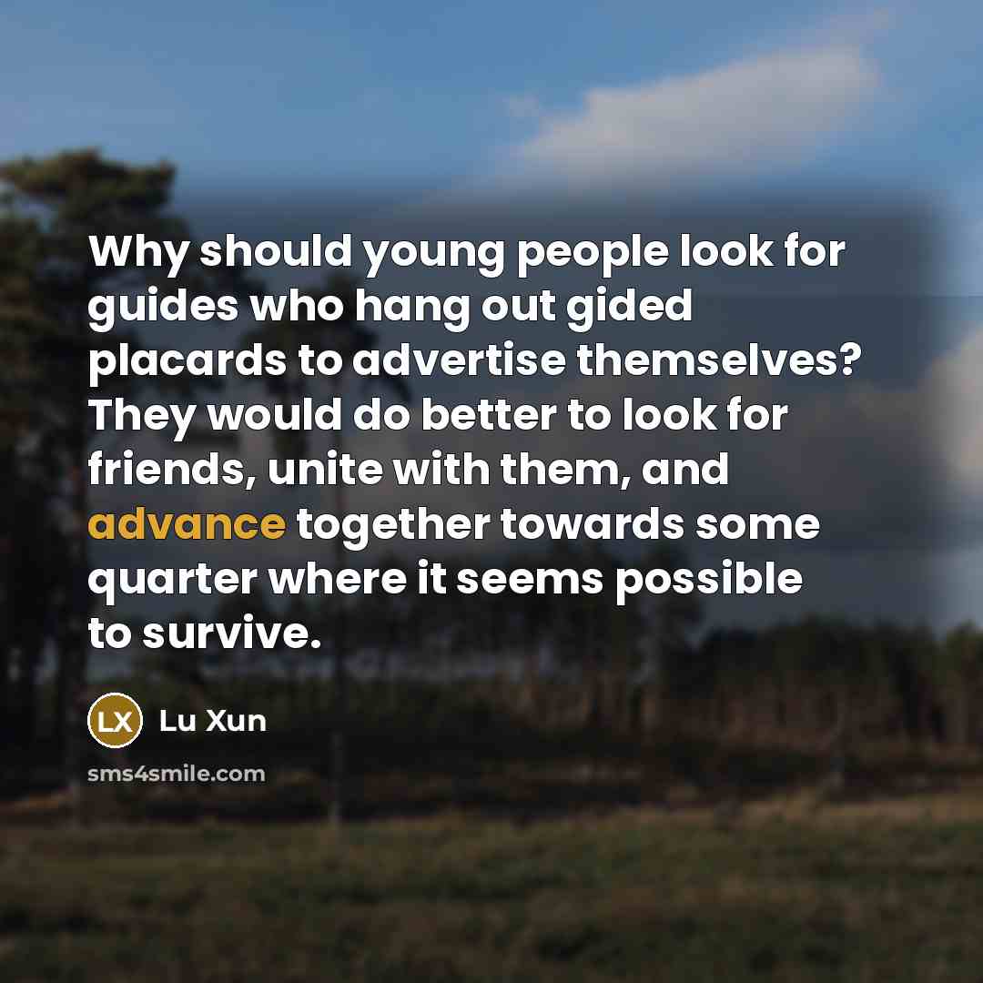 “Why should young people look for guides who hang out gided placards to advertise themselves? They would do better to look for friends, unite with them, and advance together towards some quarter where it seems possible to survive.” quote by Lu Xun