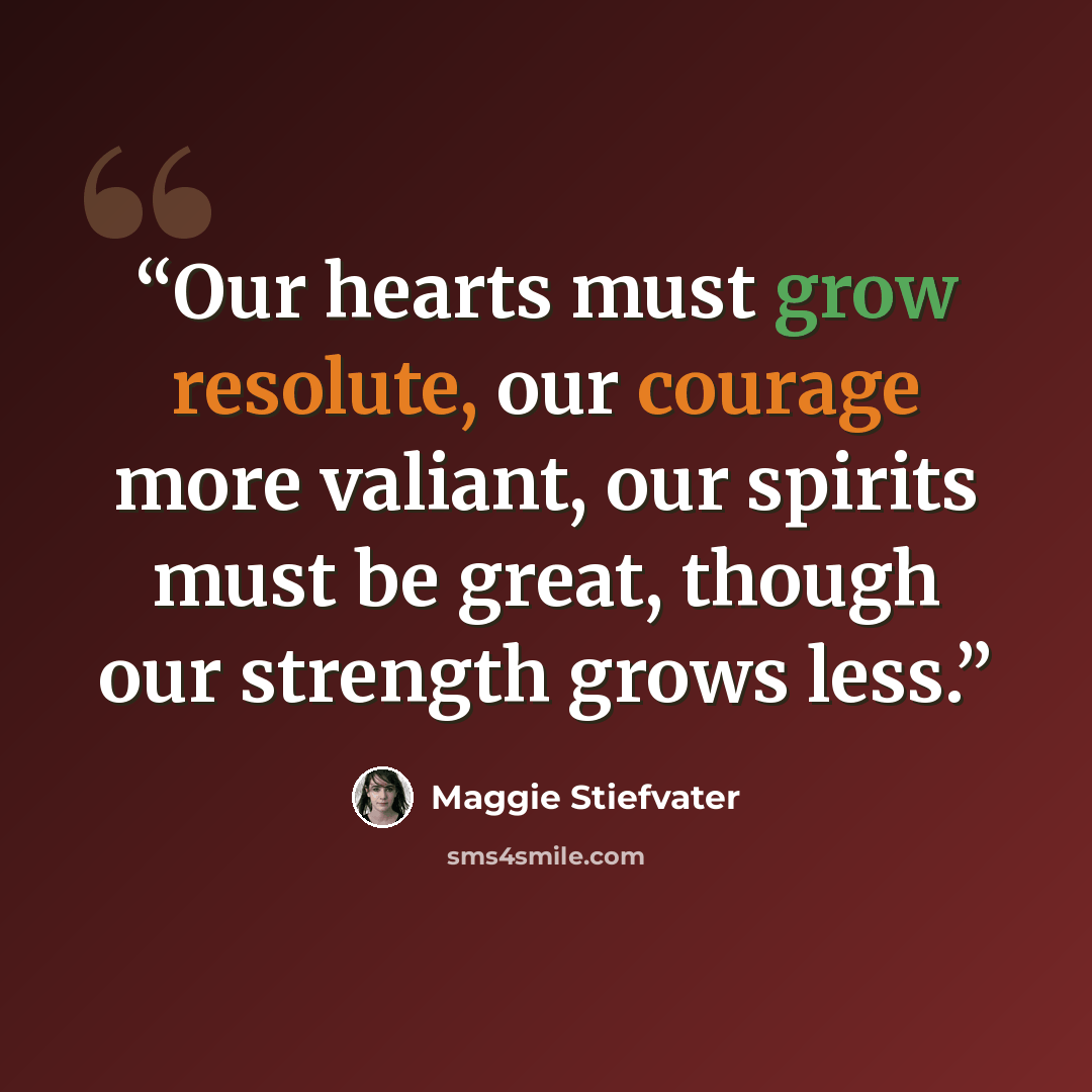 “Our hearts must grow resolute, our courage more valiant, our spirits must be great, though our strength grows less.” quote by Maggie Stiefvater