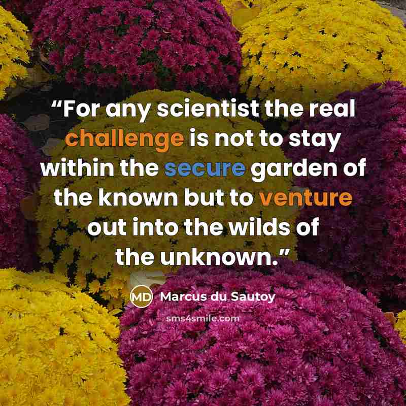 “For any scientist the real challenge is not to stay within the secure garden of the known but to venture out into the wilds of the unknown.” quote by Marcus du Sautoy