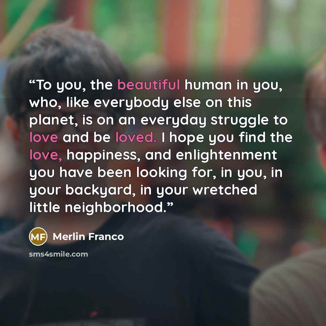 “To you, the beautiful human in you, who, like everybody else on this planet, is on an everyday struggle to love and be loved. I hope you find the love, happiness, and enlightenment you have been looking for, in you, in your backyard, in your wretched little neighborhood.” quote by Merlin Franco