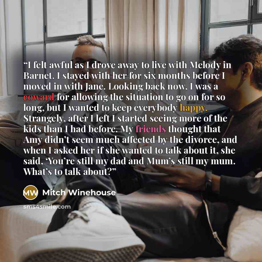 “I felt awful as I drove away to live with Melody in Barnet. I stayed with her for six months before I moved in with Jane. Looking back now, I was a coward for allowing the situation to go on for so long, but I wanted to keep everybody happy. Strangely, after I left I started seeing more of the…” quote by Mitch Winehouse