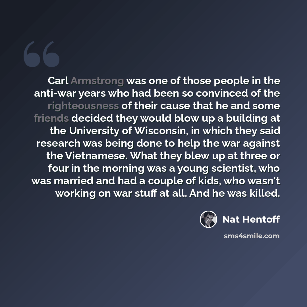 “Carl Armstrong was one of those people in the anti-war years who had been so convinced of the righteousness of their cause that he and some friends decided they would blow up a building at the University of Wisconsin, in which they said research was being done to help the war against the…” quote by Nat Hentoff