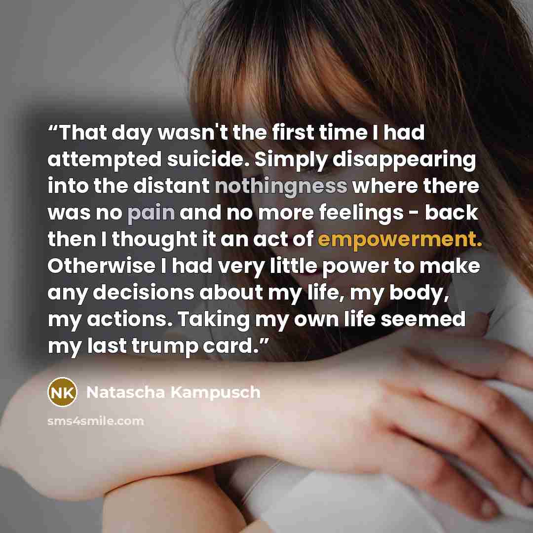 “That day wasn't the first time I had attempted suicide. Simply disappearing into the distant nothingness where there was no pain and no more feelings - back then I thought it an act of empowerment. Otherwise I had very little power to make any decisions about my life, my body, my actions. Taking…” quote by Natascha Kampusch