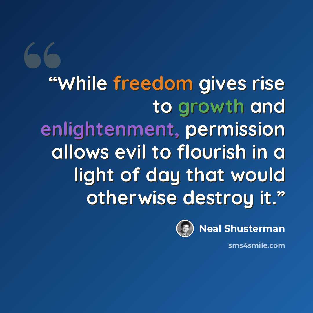 “While freedom gives rise to growth and enlightenment, permission allows evil to flourish in a light of day that would otherwise destroy it.” quote by Neal Shusterman