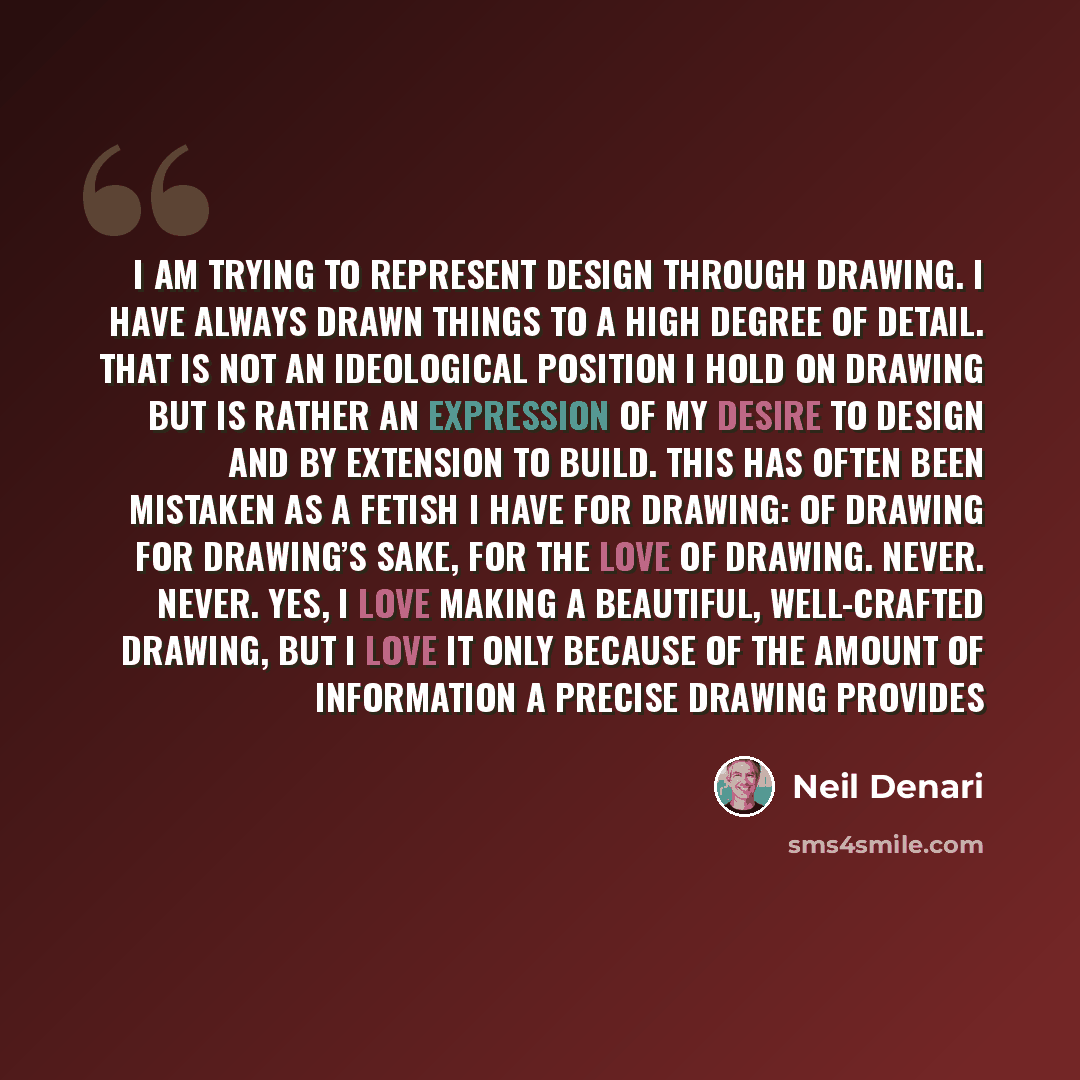 “I am trying to represent design through drawing. I have always drawn things to a high degree of detail. That is not an ideological position I hold on drawing but is rather an expression of my desire to design and by extension to build. This has often been mistaken as a fetish I have for drawing…” quote by Neil Denari