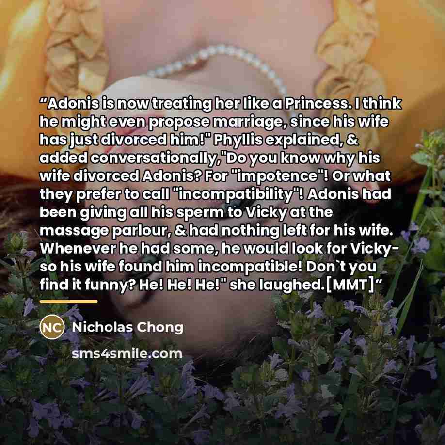 “Adonis is now treating her like a Princess. I think he might even propose marriage, since his wife has just divorced him!" Phyllis explained, & added conversationally,"Do you know why his wife divorced Adonis? For "impotence"! Or what they prefer to call "incompatibility"! Adonis had been giving…” quote by Nicholas Chong