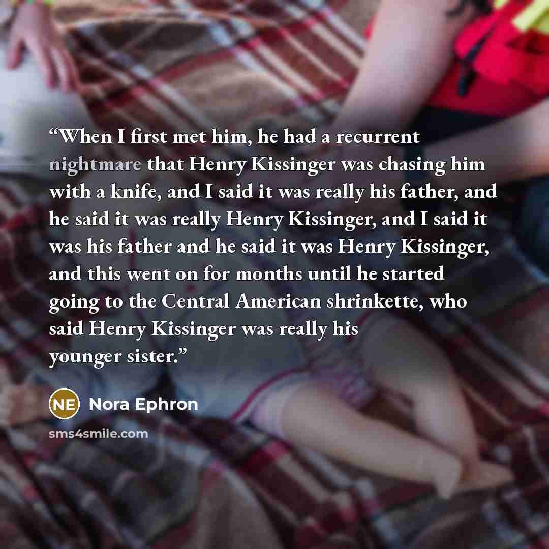 “When I first met him, he had a recurrent nightmare that Henry Kissinger was chasing him with a knife, and I said it was really his father, and he said it was really Henry Kissinger, and I said it was his father and he said it was Henry Kissinger, and this went on for months until he started going…” quote by Nora Ephron