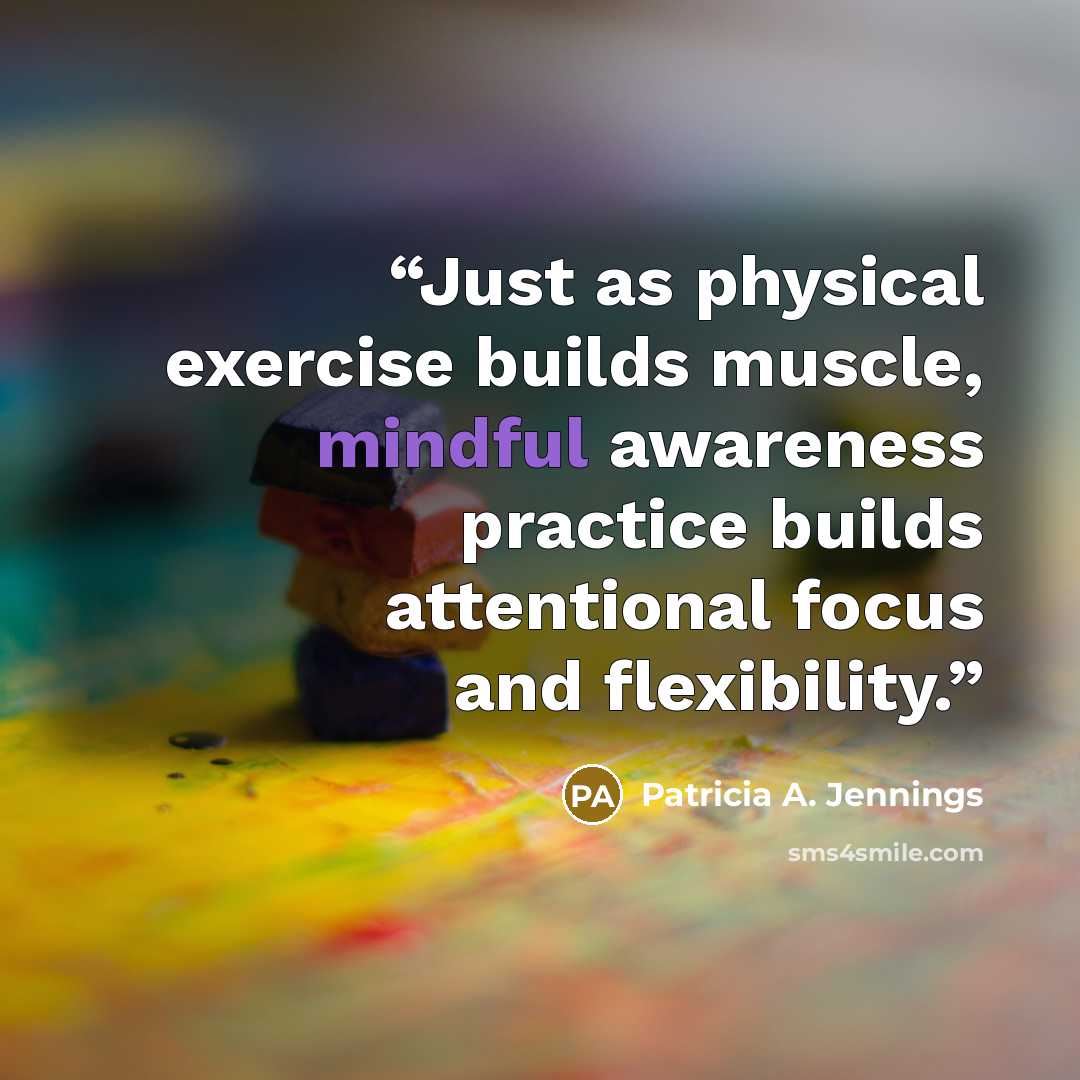 “Just as physical exercise builds muscle, mindful awareness practice builds attentional focus and flexibility.” quote by Patricia A. Jennings