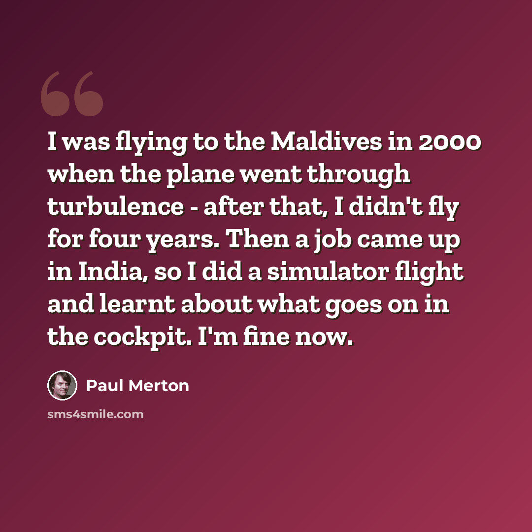 “I was flying to the Maldives in 2000 when the plane went through turbulence - after that, I didn't fly for four years. Then a job came up in India, so I did a simulator flight and learnt about what goes on in the cockpit. I'm fine now.” quote by Paul Merton