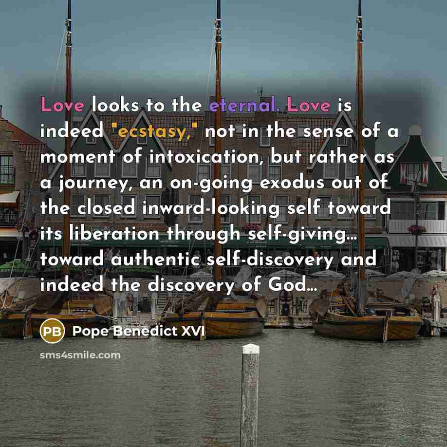 “Love looks to the eternal. Love is indeed "ecstasy," not in the sense of a moment of intoxication, but rather as a journey, an on-going exodus out of the closed inward-looking self toward its liberation through self-giving... toward authentic self-discovery and indeed the discovery of God...” quote by Pope Benedict XVI