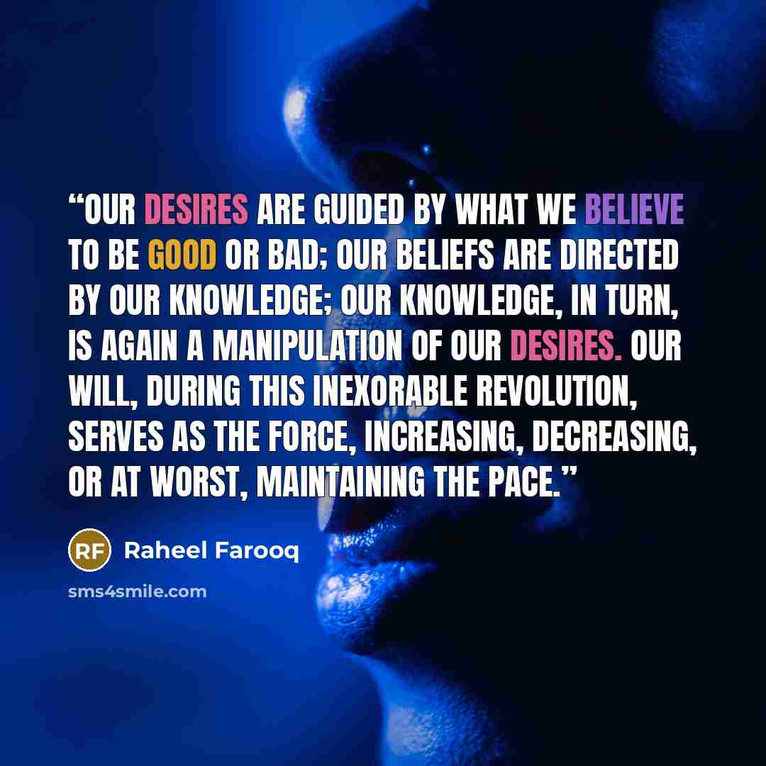 “Our desires are guided by what we believe to be good or bad; our beliefs are directed by our knowledge; our knowledge, in turn, is again a manipulation of our desires. Our Will, during this inexorable revolution, serves as the force, increasing, decreasing, or at worst, maintaining the pace.” quote by Raheel Farooq
