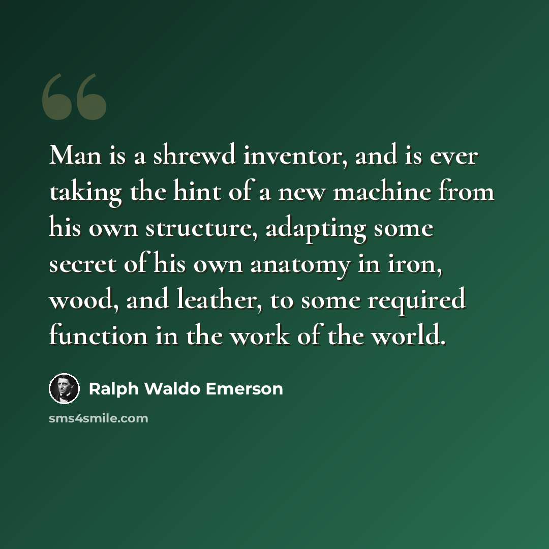 “Man is a shrewd inventor, and is ever taking the hint of a new machine from his own structure, adapting some secret of his own anatomy in iron, wood, and leather, to some required function in the work of the world.” quote by Ralph Waldo Emerson