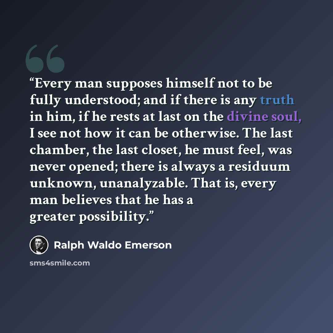 “Every man supposes himself not to be fully understood; and if there is any truth in him, if he rests at last on the divine soul, I see not how it can be otherwise. The last chamber, the last closet, he must feel, was never opened; there is always a residuum unknown, unanalyzable. That is, every…” quote by Ralph Waldo Emerson