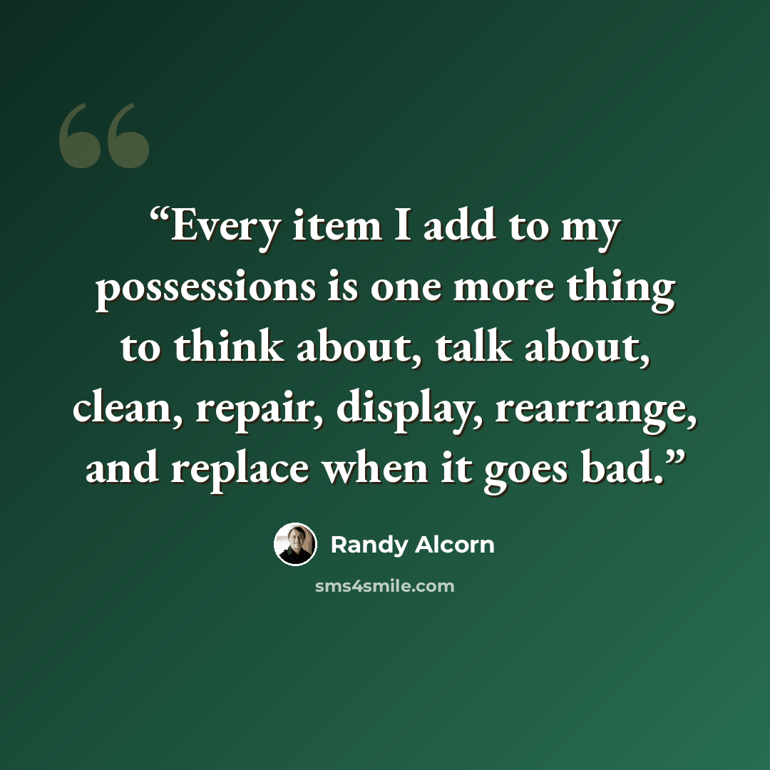“Every item I add to my possessions is one more thing to think about, talk about, clean, repair, display, rearrange, and replace when it goes bad.” quote by Randy Alcorn