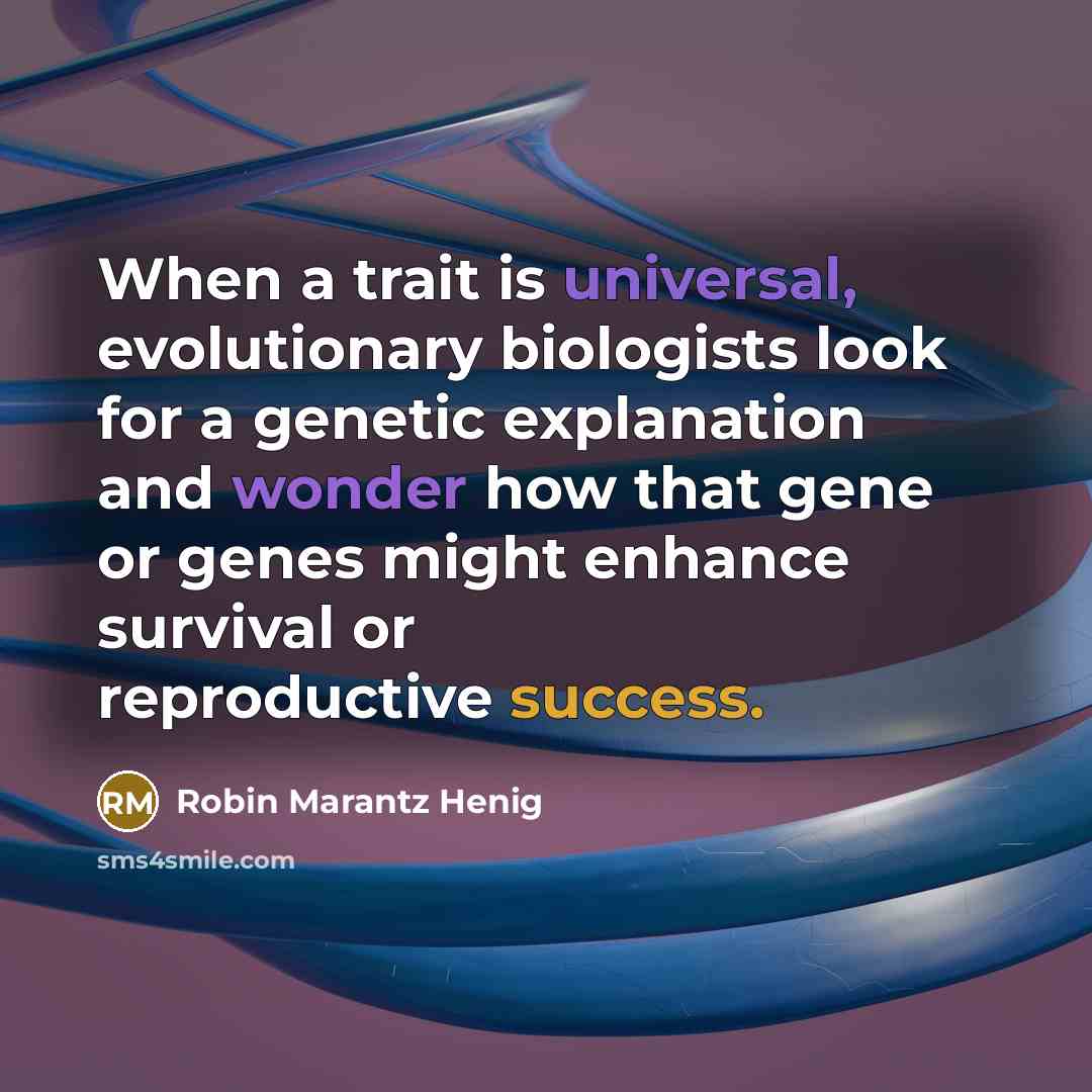 “When a trait is universal, evolutionary biologists look for a genetic explanation and wonder how that gene or genes might enhance survival or reproductive success.” quote by Robin Marantz Henig