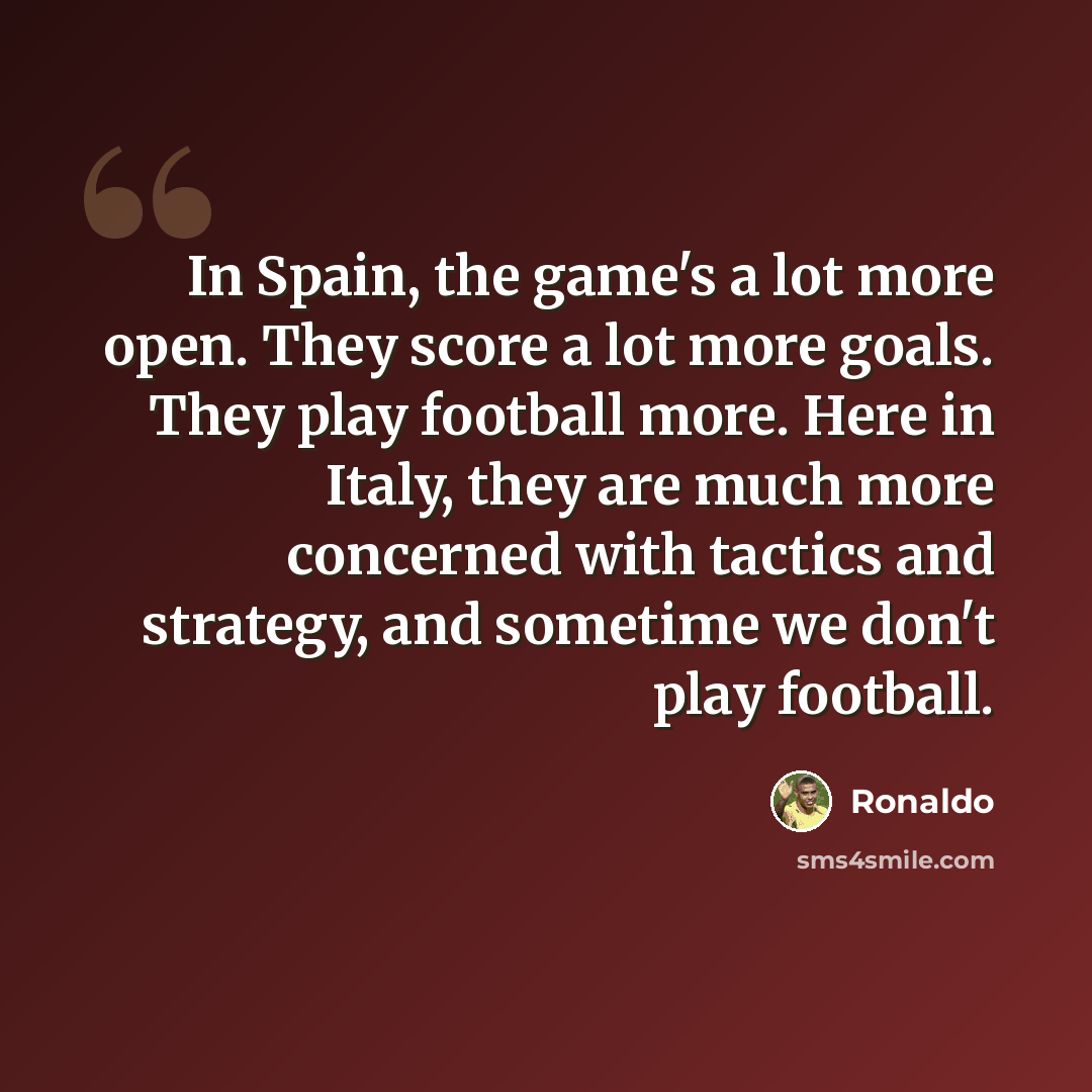 “In Spain, the game's a lot more open. They score a lot more goals. They play football more. Here in Italy, they are much more concerned with tactics and strategy, and sometime we don't play football.” quote by Ronaldo