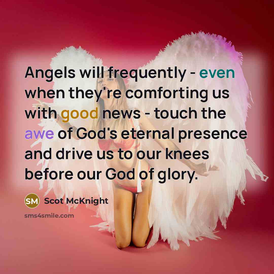 “Angels will frequently - even when they're comforting us with good news - touch the awe of God's eternal presence and drive us to our knees before our God of glory.” quote by Scot McKnight