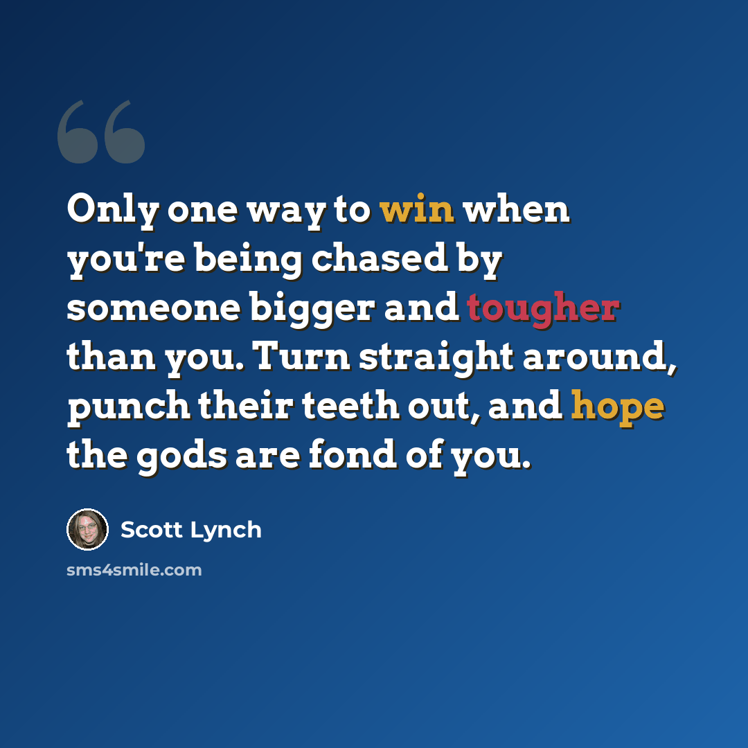 “Only one way to win when you're being chased by someone bigger and tougher than you. Turn straight around, punch their teeth out, and hope the gods are fond of you.” quote by Scott Lynch