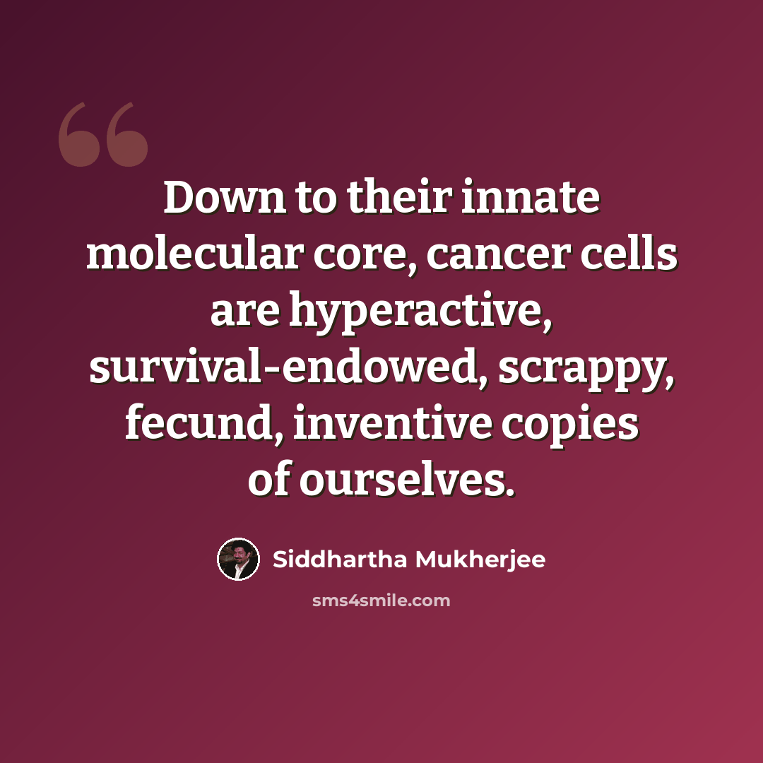 “Down to their innate molecular core, cancer cells are hyperactive, survival-endowed, scrappy, fecund, inventive copies of ourselves.” quote by Siddhartha Mukherjee