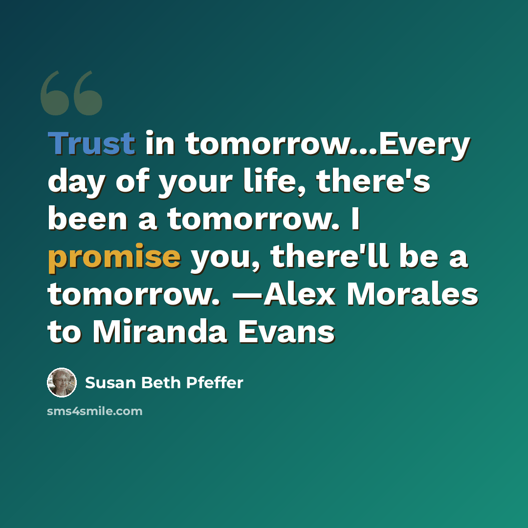 “Trust in tomorrow...Every day of your life, there's been a tomorrow. I promise you, there'll be a tomorrow. —Alex Morales to Miranda Evans” quote by Susan Beth Pfeffer