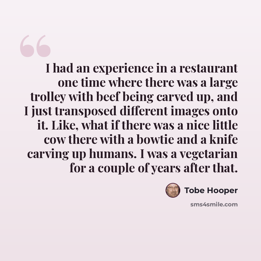 “I had an experience in a restaurant one time where there was a large trolley with beef being carved up, and I just transposed different images onto it. Like, what if there was a nice little cow there with a bowtie and a knife carving up humans. I was a vegetarian for a couple of years after that.” quote by Tobe Hooper