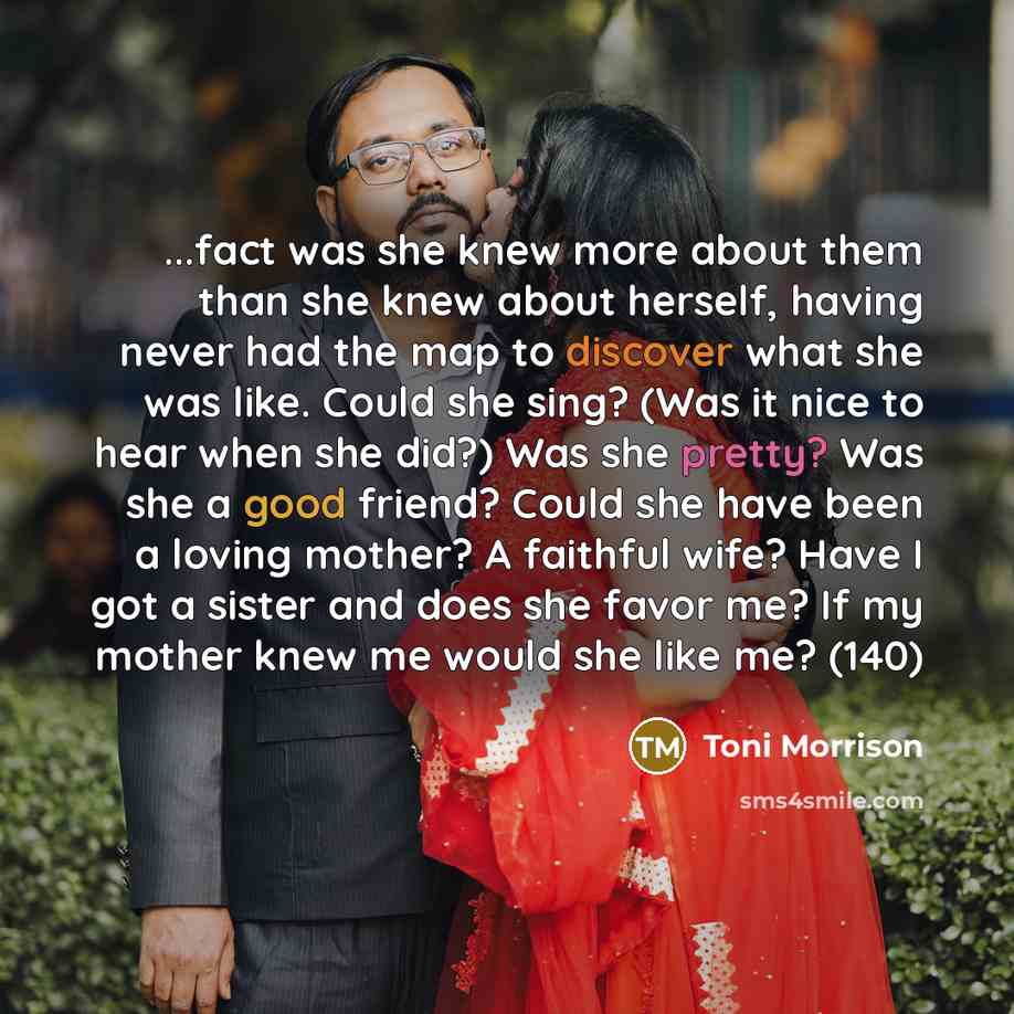 “...fact was she knew more about them than she knew about herself, having never had the map to discover what she was like. Could she sing? (Was it nice to hear when she did?) Was she pretty? Was she a good friend? Could she have been a loving mother? A faithful wife? Have I got a sister and does…” quote by Toni Morrison
