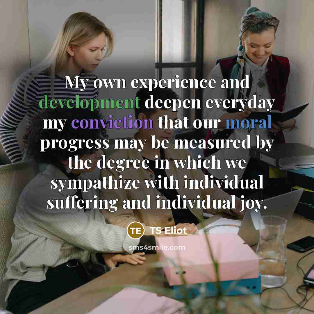 “My own experience and development deepen everyday my conviction that our moral progress may be measured by the degree in which we sympathize with individual suffering and individual joy.” quote by TS Eliot