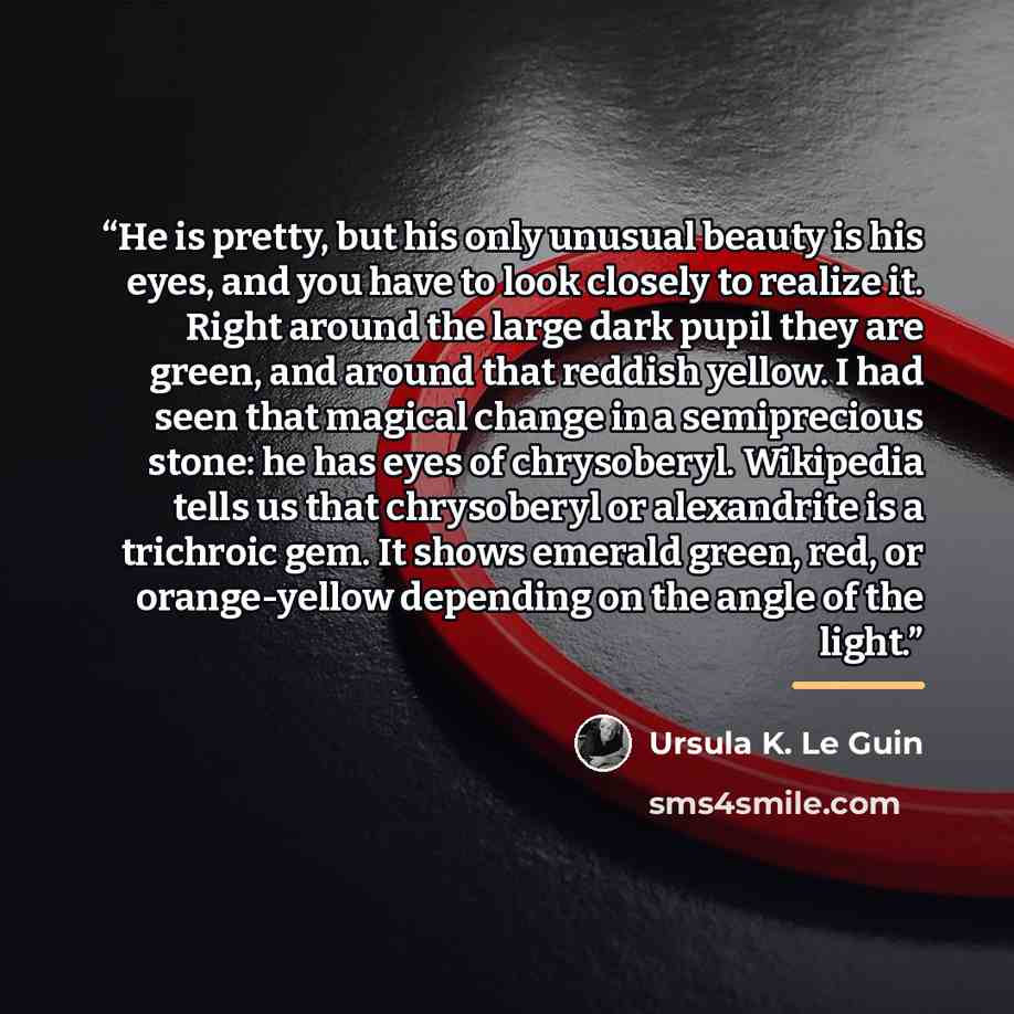 “He is pretty, but his only unusual beauty is his eyes, and you have to look closely to realize it. Right around the large dark pupil they are green, and around that reddish yellow. I had seen that magical change in a semiprecious stone: he has eyes of chrysoberyl. Wikipedia tells us that…” quote by Ursula K. Le Guin
