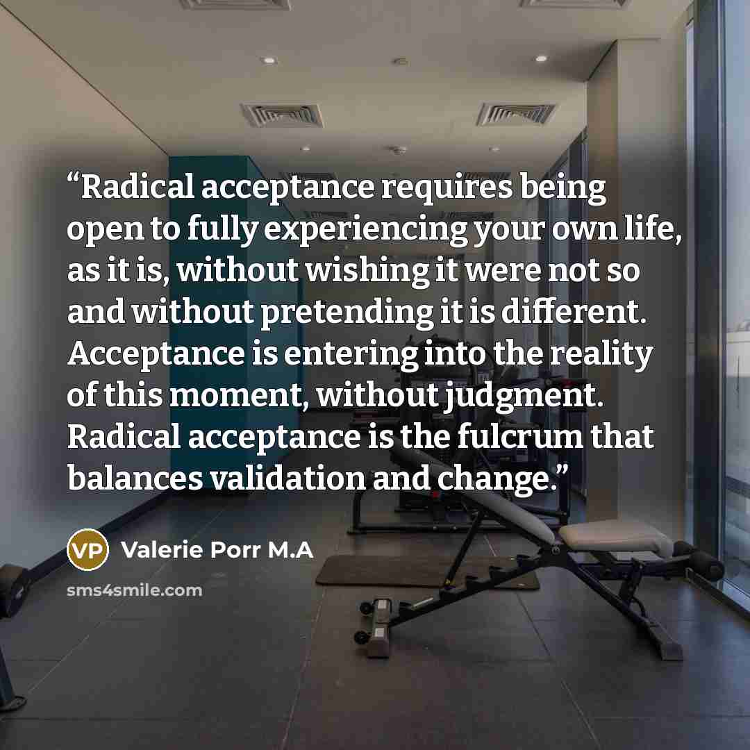 “Radical acceptance requires being open to fully experiencing your own life, as it is, without wishing it were not so and without pretending it is different. Acceptance is entering into the reality of this moment, without judgment. Radical acceptance is the fulcrum that balances validation and…” quote by Valerie Porr M.A