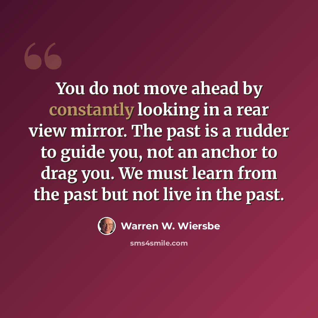 “You do not move ahead by constantly looking in a rear view mirror. The past is a rudder to guide you, not an anchor to drag you. We must learn from the past but not live in the past.” quote by Warren W. Wiersbe