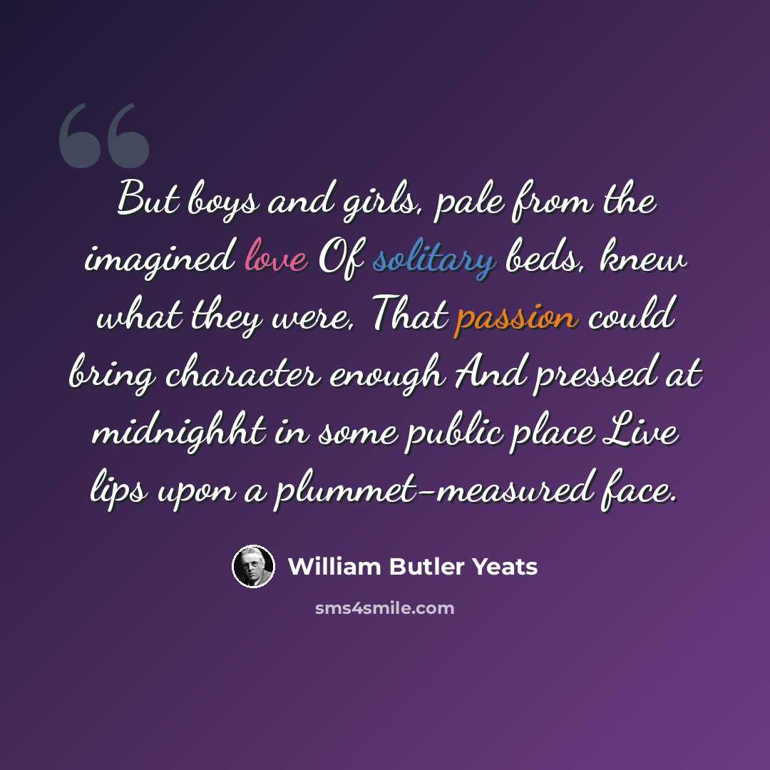 “But boys and girls, pale from the imagined love Of solitary beds, knew what they were, That passion could bring character enough And pressed at midnighht in some public place Live lips upon a plummet-measured face.” quote by William Butler Yeats