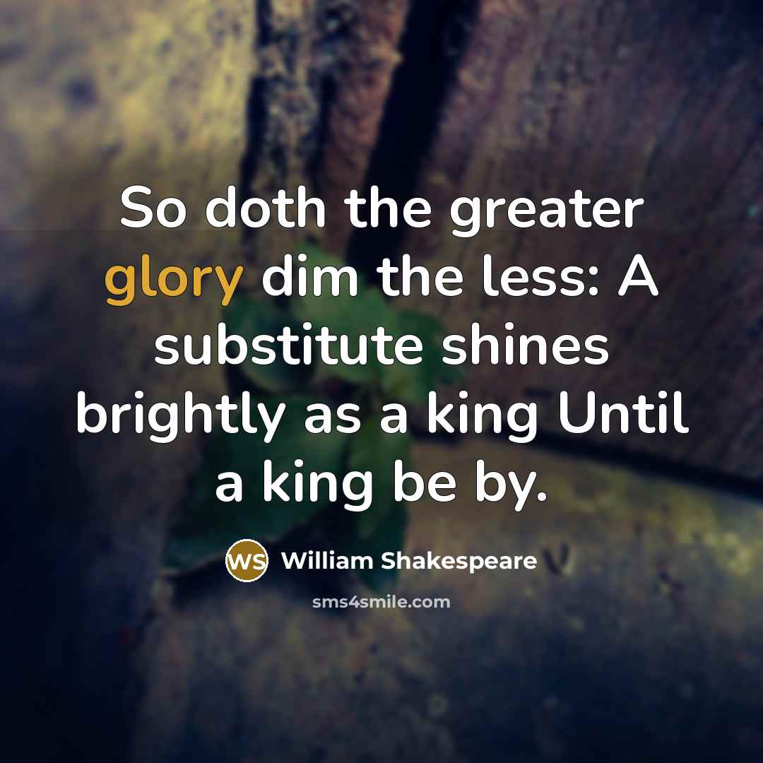 “So doth the greater glory dim the less: A substitute shines brightly as a king Until a king be by.” quote by William Shakespeare