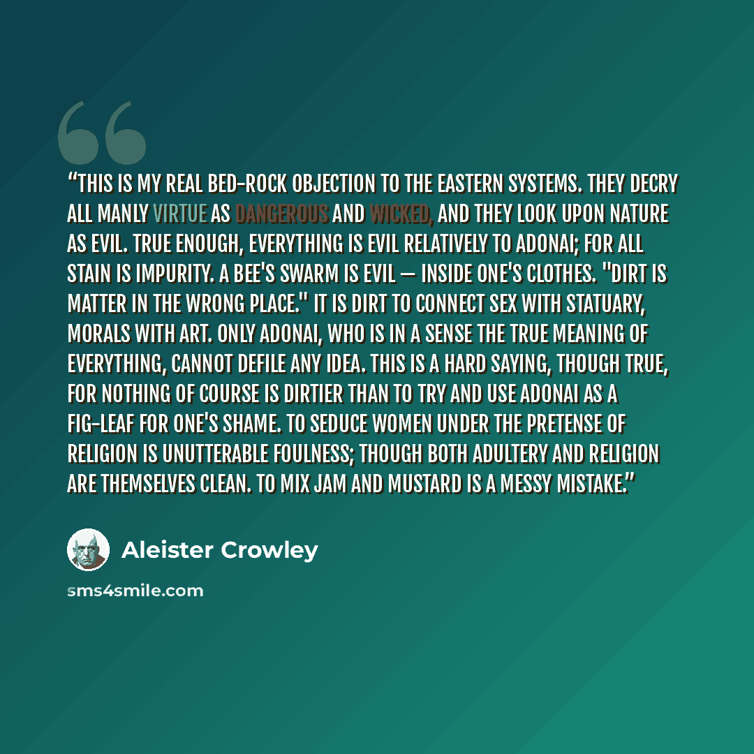 “This is my real bed-rock objection to the eastern systems. They decry all manly virtue as dangerous and wicked, and they look upon Nature as evil. True enough, everything is evil relatively to Adonai; for all stain is impurity. A bee's swarm is evil — inside one's clothes. "Dirt is matter in the…” quote by Aleister Crowley