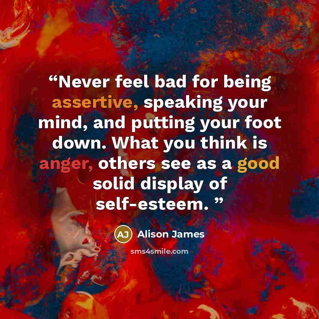 “Never feel bad for being assertive, speaking your mind, and putting your foot down. What you think is anger, others see as a good solid display of self-esteem.” quote by Alison James