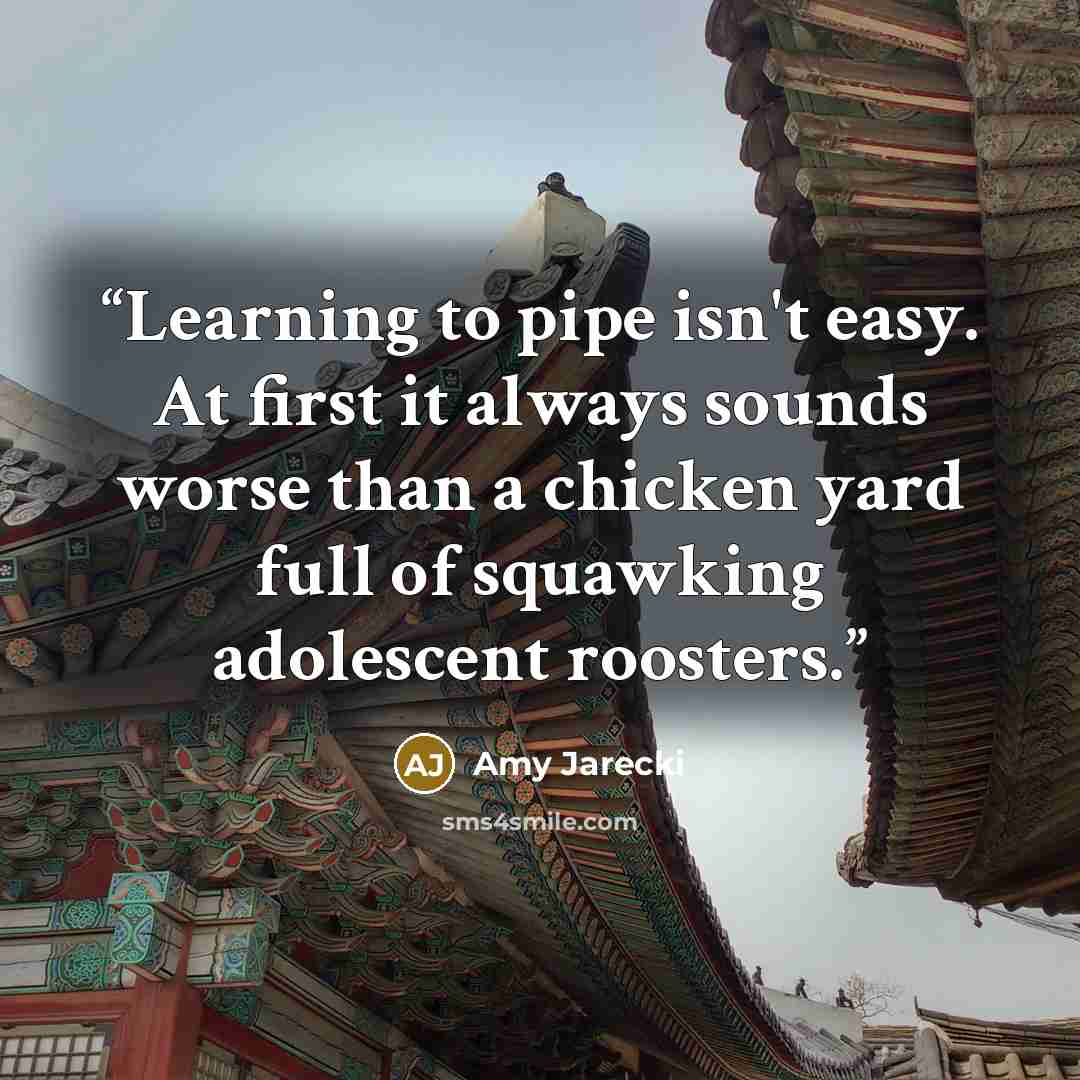 “Learning to pipe isn't easy. At first it always sounds worse than a chicken yard full of squawking adolescent roosters.” quote by Amy Jarecki