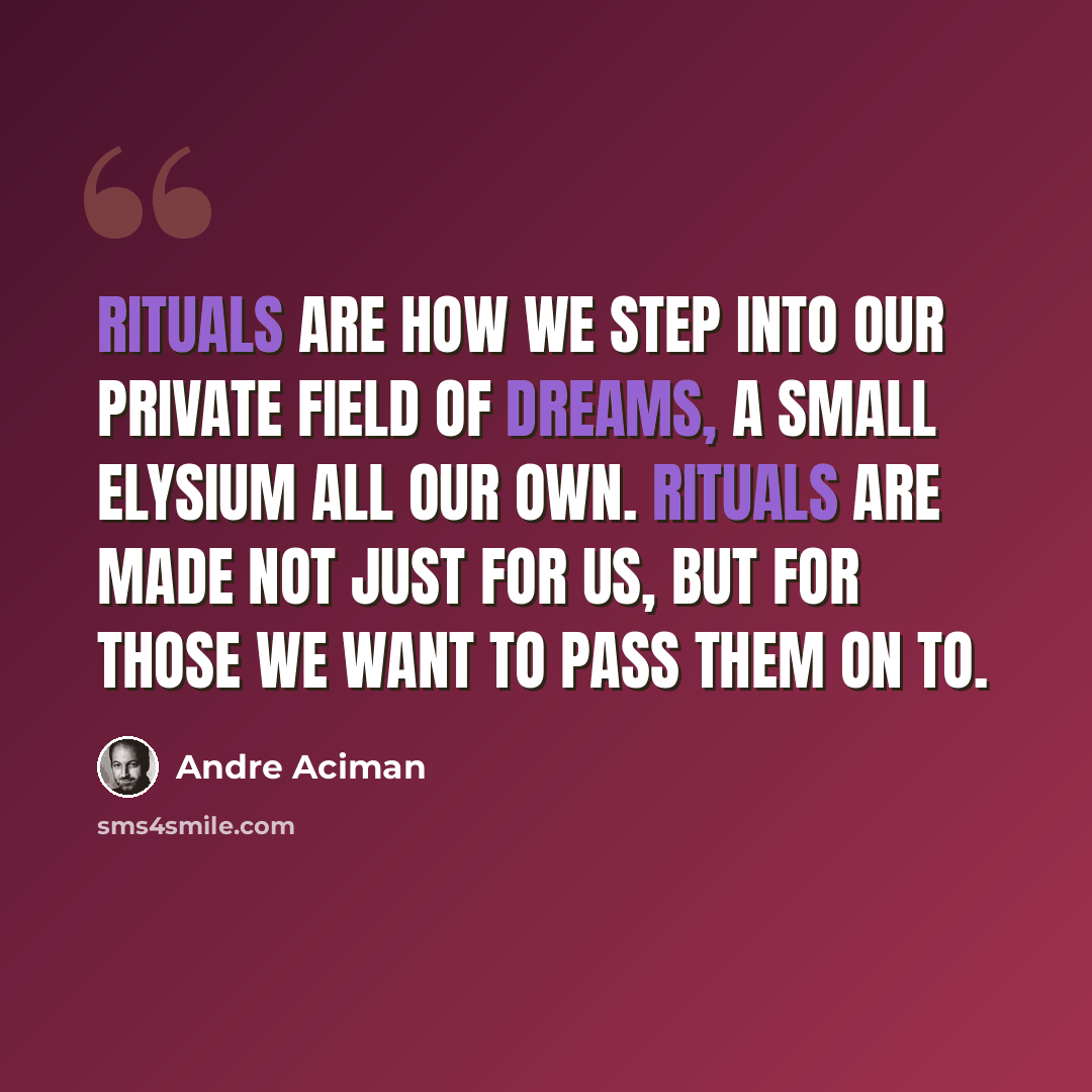 “Rituals are how we step into our private field of dreams, a small Elysium all our own. Rituals are made not just for us, but for those we want to pass them on to.” quote by Andre Aciman