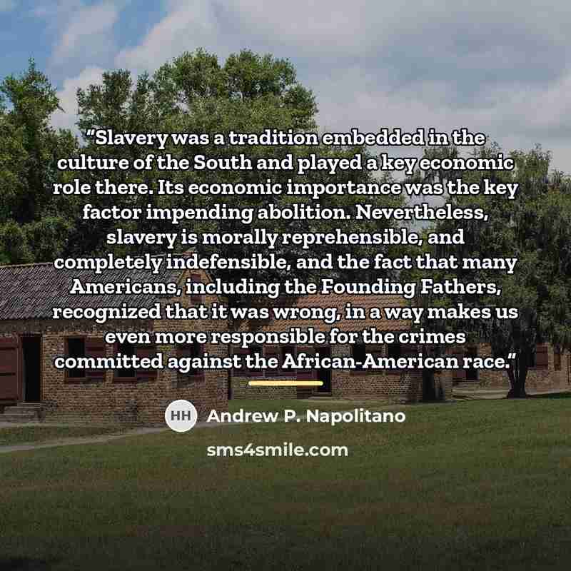 “Slavery was a tradition embedded in the culture of the South and played a key economic role there. Its economic importance was the key factor impending abolition. Nevertheless, slavery is morally reprehensible, and completely indefensible, and the fact that many Americans, including the Founding…” quote by Andrew P. Napolitano