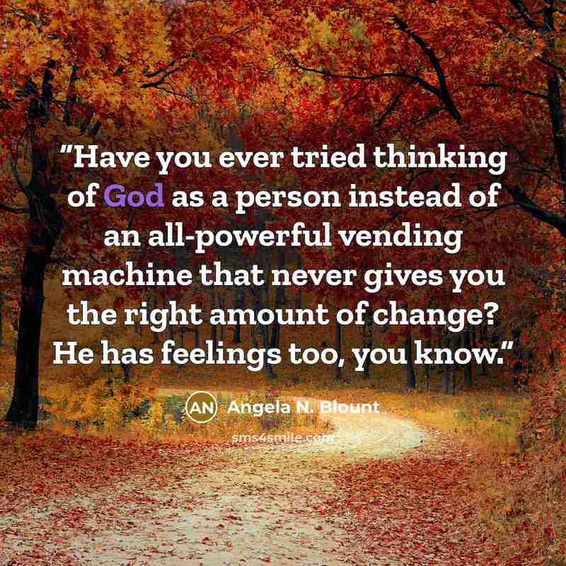 “Have you ever tried thinking of God as a person instead of an all-powerful vending machine that never gives you the right amount of change? He has feelings too, you know.” quote by Angela N. Blount