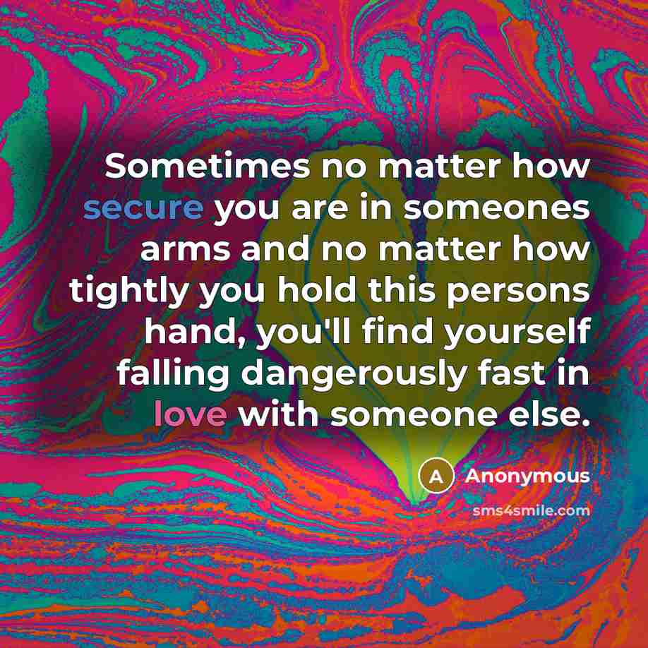 “Sometimes no matter how secure you are in someones arms and no matter how tightly you hold this persons hand, you'll find yourself falling dangerously fast in love with someone else.” quote by Anonymous