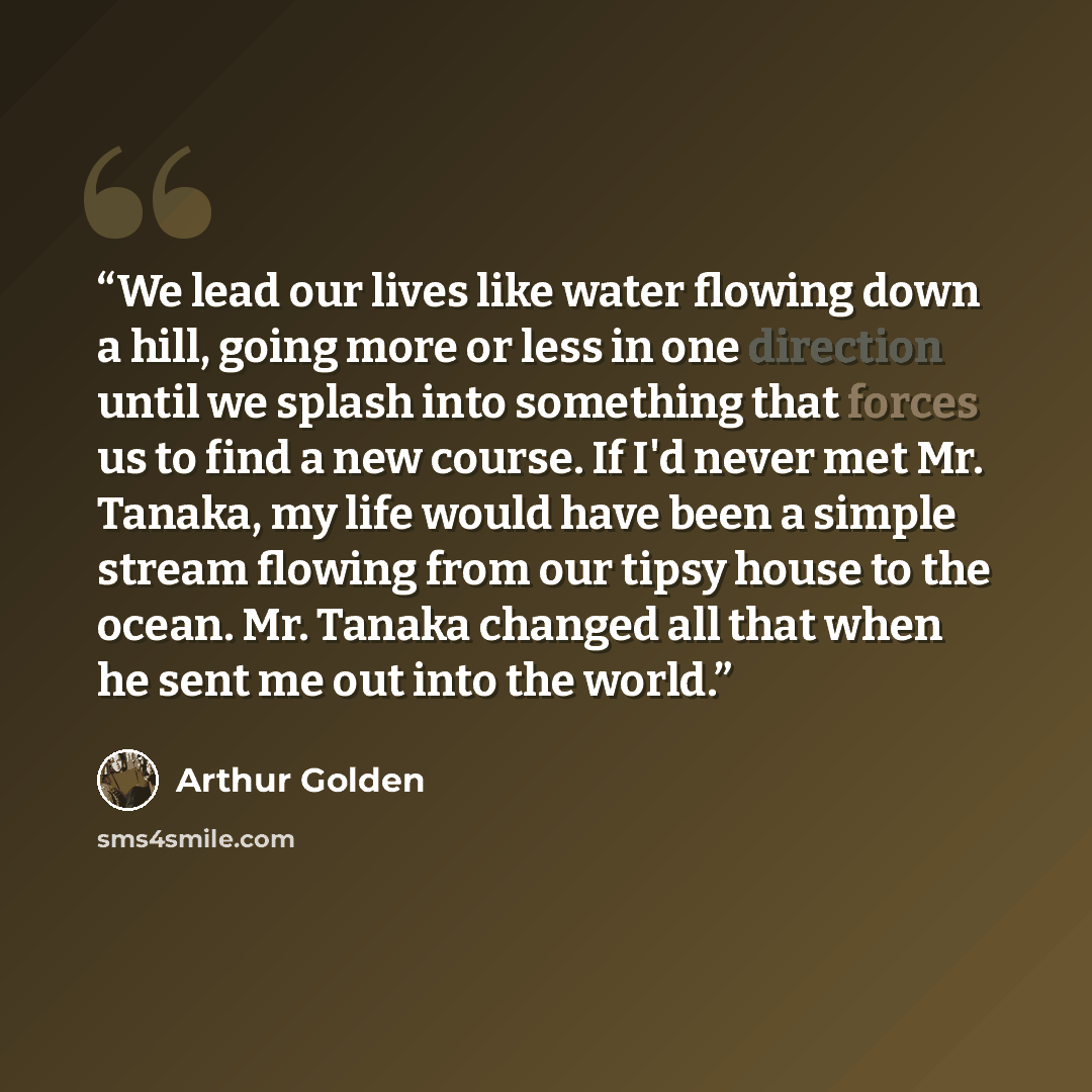 “We lead our lives like water flowing down a hill, going more or less in one direction until we splash into something that forces us to find a new course. If I'd never met Mr. Tanaka, my life would have been a simple stream flowing from our tipsy house to the ocean. Mr. Tanaka changed all that when…” quote by Arthur Golden