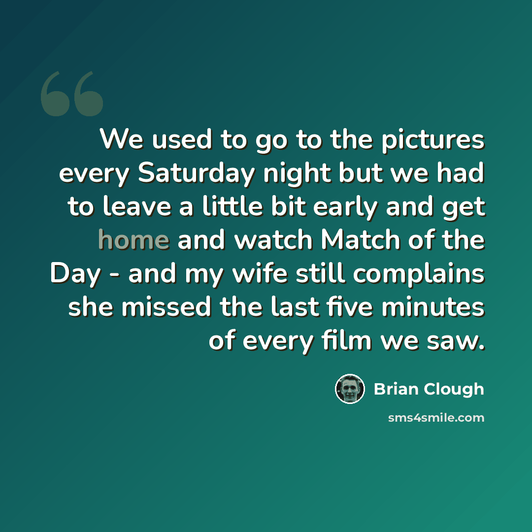 “We used to go to the pictures every Saturday night but we had to leave a little bit early and get home and watch Match of the Day - and my wife still complains she missed the last five minutes of every film we saw.” quote by Brian Clough