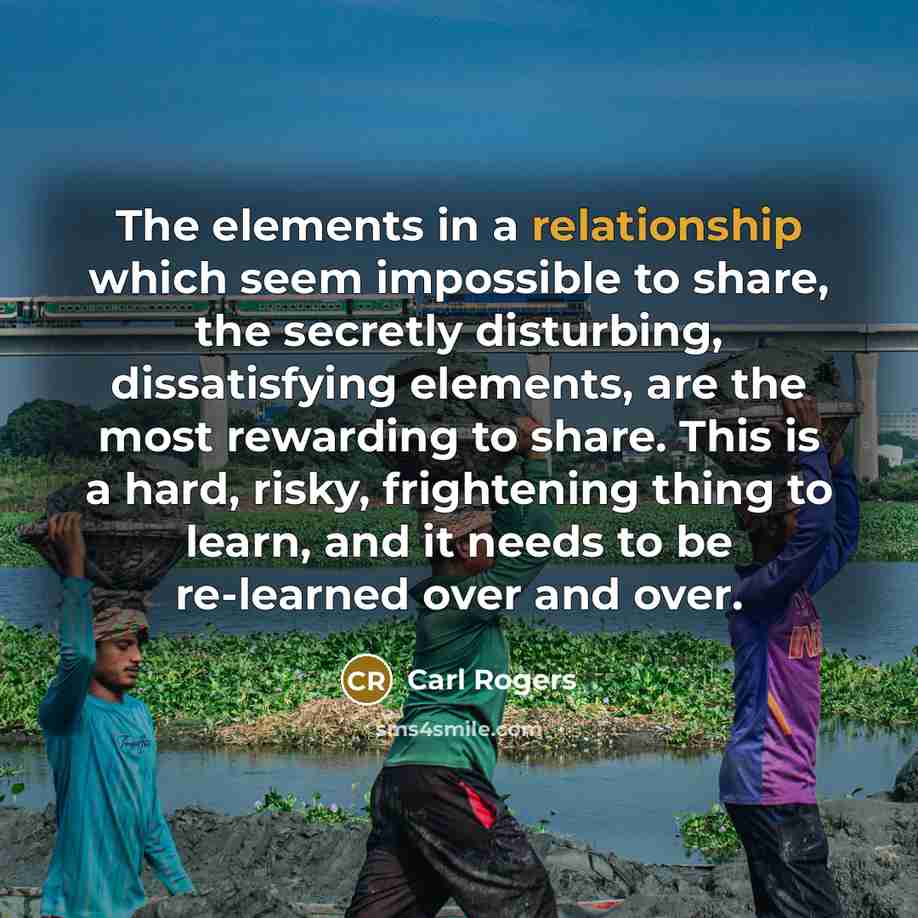 “The elements in a relationship which seem impossible to share, the secretly disturbing, dissatisfying elements, are the most rewarding to share. This is a hard, risky, frightening thing to learn, and it needs to be re-learned over and over.” quote by Carl Rogers